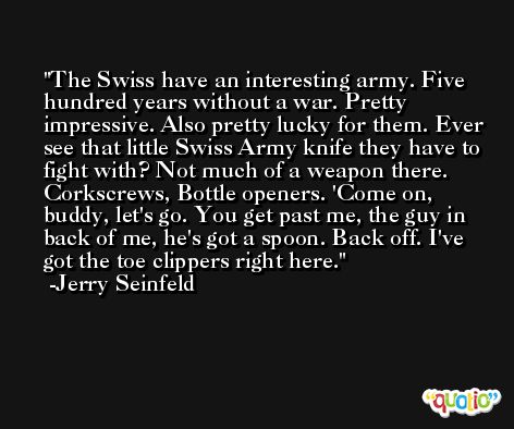 The Swiss have an interesting army. Five hundred years without a war. Pretty impressive. Also pretty lucky for them. Ever see that little Swiss Army knife they have to fight with? Not much of a weapon there. Corkscrews, Bottle openers. 'Come on, buddy, let's go. You get past me, the guy in back of me, he's got a spoon. Back off. I've got the toe clippers right here. -Jerry Seinfeld
