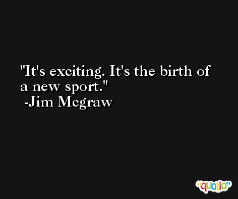It's exciting. It's the birth of a new sport. -Jim Mcgraw