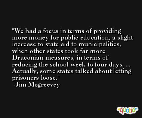 We had a focus in terms of providing more money for public education, a slight increase to state aid to municipalities, when other states took far more Draconian measures, in terms of reducing the school week to four days, ... Actually, some states talked about letting prisoners loose. -Jim Mcgreevey