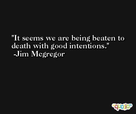 It seems we are being beaten to death with good intentions. -Jim Mcgregor