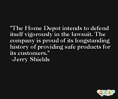 The Home Depot intends to defend itself vigorously in the lawsuit. The company is proud of its longstanding history of providing safe products for its customers. -Jerry Shields