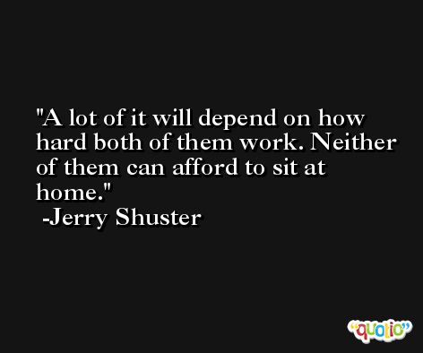 A lot of it will depend on how hard both of them work. Neither of them can afford to sit at home. -Jerry Shuster