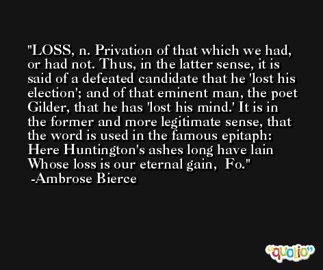 LOSS, n. Privation of that which we had, or had not. Thus, in the latter sense, it is said of a defeated candidate that he 'lost his election'; and of that eminent man, the poet Gilder, that he has 'lost his mind.' It is in the former and more legitimate sense, that the word is used in the famous epitaph:   Here Huntington's ashes long have lain  Whose loss is our eternal gain,  Fo. -Ambrose Bierce
