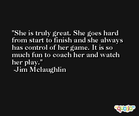 She is truly great. She goes hard from start to finish and she always has control of her game. It is so much fun to coach her and watch her play. -Jim Mclaughlin