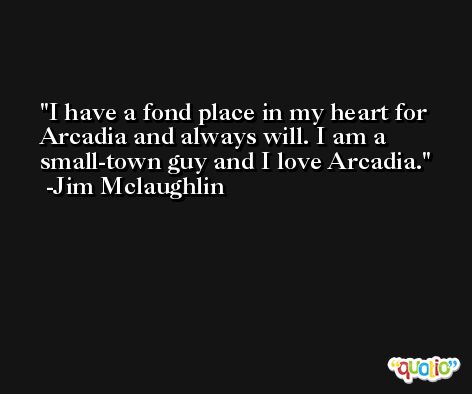 I have a fond place in my heart for Arcadia and always will. I am a small-town guy and I love Arcadia. -Jim Mclaughlin