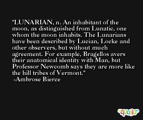 LUNARIAN, n. An inhabitant of the moon, as distinguished from Lunatic, one whom the moon inhabits. The Lunarians have been described by Lucian, Locke and other observers, but without much agreement. For example, Bragellos avers their anatomical identity with Man, but Professor Newcomb says they are more like the hill tribes of Vermont. -Ambrose Bierce