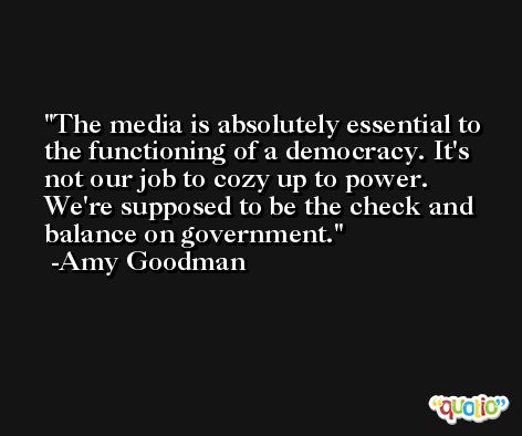 The media is absolutely essential to the functioning of a democracy. It's not our job to cozy up to power. We're supposed to be the check and balance on government. -Amy Goodman