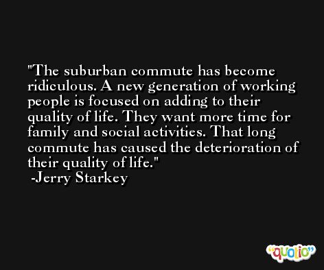 The suburban commute has become ridiculous. A new generation of working people is focused on adding to their quality of life. They want more time for family and social activities. That long commute has caused the deterioration of their quality of life. -Jerry Starkey