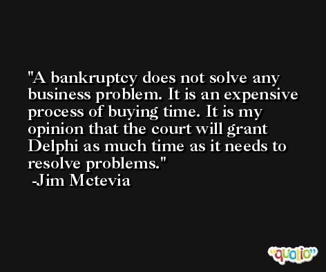 A bankruptcy does not solve any business problem. It is an expensive process of buying time. It is my opinion that the court will grant Delphi as much time as it needs to resolve problems. -Jim Mctevia