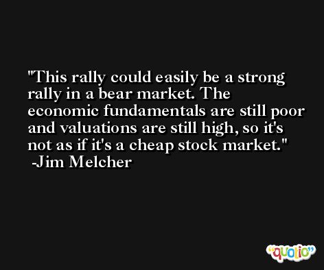 This rally could easily be a strong rally in a bear market. The economic fundamentals are still poor and valuations are still high, so it's not as if it's a cheap stock market. -Jim Melcher