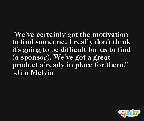 We've certainly got the motivation to find someone. I really don't think it's going to be difficult for us to find (a sponsor). We've got a great product already in place for them. -Jim Melvin