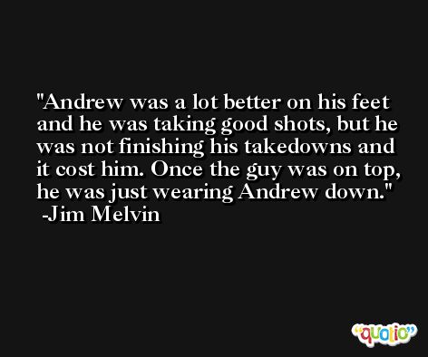 Andrew was a lot better on his feet and he was taking good shots, but he was not finishing his takedowns and it cost him. Once the guy was on top, he was just wearing Andrew down. -Jim Melvin
