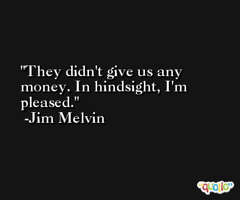 They didn't give us any money. In hindsight, I'm pleased. -Jim Melvin