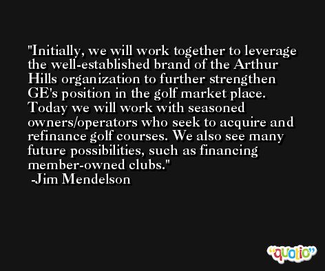 Initially, we will work together to leverage the well-established brand of the Arthur Hills organization to further strengthen GE's position in the golf market place. Today we will work with seasoned owners/operators who seek to acquire and refinance golf courses. We also see many future possibilities, such as financing member-owned clubs. -Jim Mendelson