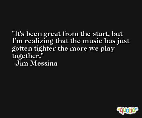 It's been great from the start, but I'm realizing that the music has just gotten tighter the more we play together. -Jim Messina