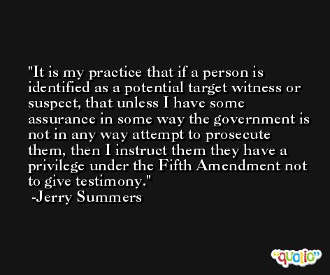It is my practice that if a person is identified as a potential target witness or suspect, that unless I have some assurance in some way the government is not in any way attempt to prosecute them, then I instruct them they have a privilege under the Fifth Amendment not to give testimony. -Jerry Summers