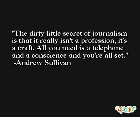 The dirty little secret of journalism is that it really isn't a profession, it's a craft. All you need is a telephone and a conscience and you're all set. -Andrew Sullivan