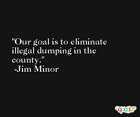 Our goal is to eliminate illegal dumping in the county. -Jim Minor