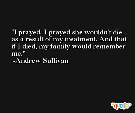 I prayed. I prayed she wouldn't die as a result of my treatment. And that if I died, my family would remember me. -Andrew Sullivan