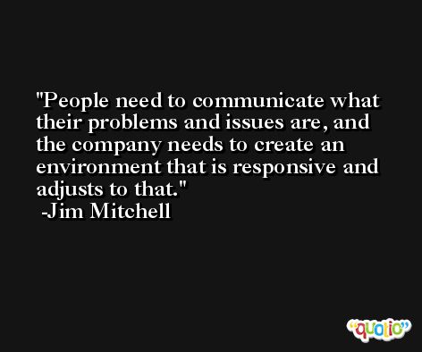 People need to communicate what their problems and issues are, and the company needs to create an environment that is responsive and adjusts to that. -Jim Mitchell