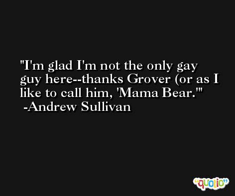 I'm glad I'm not the only gay guy here--thanks Grover (or as I like to call him, 'Mama Bear.' -Andrew Sullivan