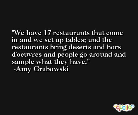 We have 17 restaurants that come in and we set up tables; and the restaurants bring deserts and hors d'oeuvres and people go around and sample what they have. -Amy Grabowski