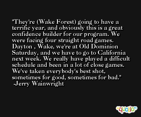 They're (Wake Forest) going to have a terrific year, and obviously this is a great confidence builder for our program. We were facing four straight road games. Dayton , Wake, we're at Old Dominion Saturday, and we have to go to California next week. We really have played a difficult schedule and been in a lot of close games. We've taken everybody's best shot, sometimes for good, sometimes for bad. -Jerry Wainwright