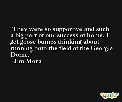 They were so supportive and such a big part of our success at home. I get goose bumps thinking about running onto the field at the Georgia Dome. -Jim Mora