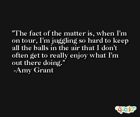 The fact of the matter is, when I'm on tour, I'm juggling so hard to keep all the balls in the air that I don't often get to really enjoy what I'm out there doing. -Amy Grant
