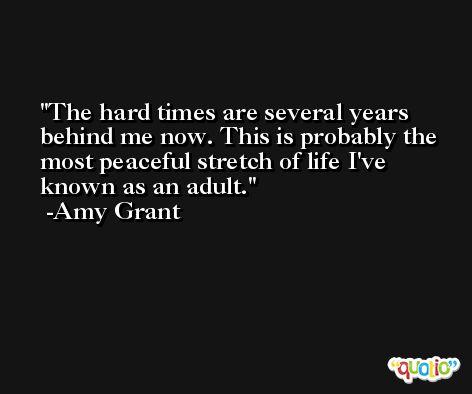 The hard times are several years behind me now. This is probably the most peaceful stretch of life I've known as an adult. -Amy Grant
