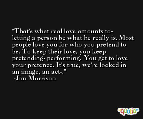 That's what real love amounts to- letting a person be what he really is. Most people love you for who you pretend to be. To keep their love, you keep pretending- performing. You get to love your pretence. It's true, we're locked in an image, an act-. -Jim Morrison