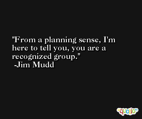 From a planning sense, I'm here to tell you, you are a recognized group. -Jim Mudd