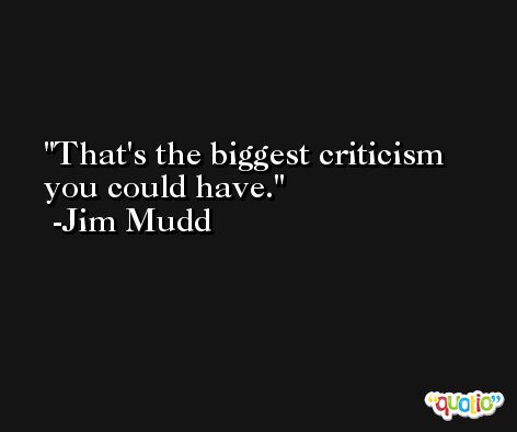 That's the biggest criticism you could have. -Jim Mudd