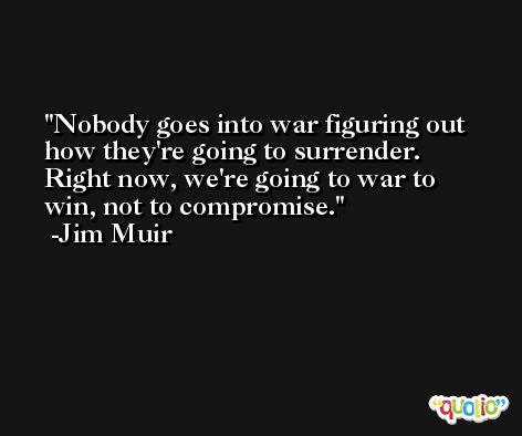 Nobody goes into war figuring out how they're going to surrender. Right now, we're going to war to win, not to compromise. -Jim Muir