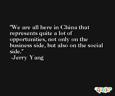 We are all here in China that represents quite a lot of opportunities, not only on the business side, but also on the social side. -Jerry Yang