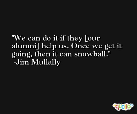 We can do it if they [our alumni] help us. Once we get it going, then it can snowball. -Jim Mullally
