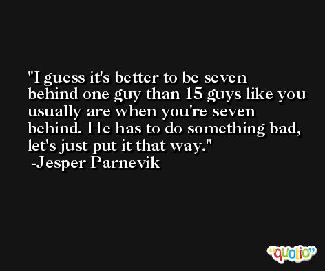I guess it's better to be seven behind one guy than 15 guys like you usually are when you're seven behind. He has to do something bad, let's just put it that way. -Jesper Parnevik
