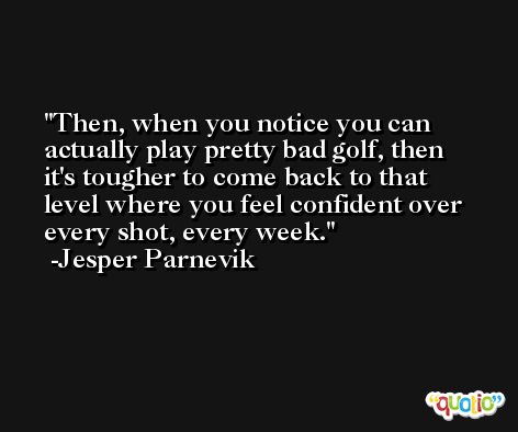 Then, when you notice you can actually play pretty bad golf, then it's tougher to come back to that level where you feel confident over every shot, every week. -Jesper Parnevik