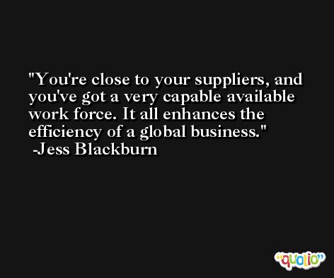 You're close to your suppliers, and you've got a very capable available work force. It all enhances the efficiency of a global business. -Jess Blackburn