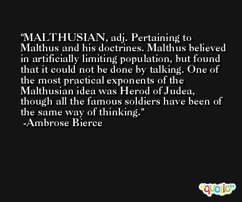 MALTHUSIAN, adj. Pertaining to Malthus and his doctrines. Malthus believed in artificially limiting population, but found that it could not be done by talking. One of the most practical exponents of the Malthusian idea was Herod of Judea, though all the famous soldiers have been of the same way of thinking. -Ambrose Bierce