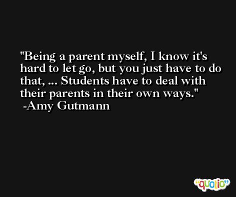 Being a parent myself, I know it's hard to let go, but you just have to do that, ... Students have to deal with their parents in their own ways. -Amy Gutmann