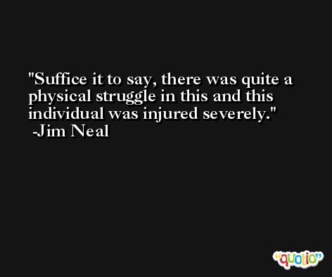 Suffice it to say, there was quite a physical struggle in this and this individual was injured severely. -Jim Neal