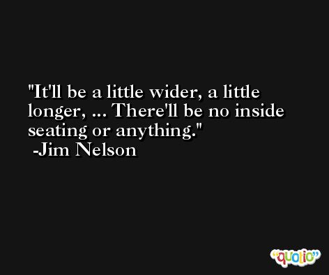 It'll be a little wider, a little longer, ... There'll be no inside seating or anything. -Jim Nelson