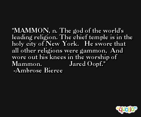 MAMMON, n. The god of the world's leading religion. The chief temple is in the holy city of New York.   He swore that all other religions were gammon,  And wore out his knees in the worship of Mammon.                Jared Oopf. -Ambrose Bierce