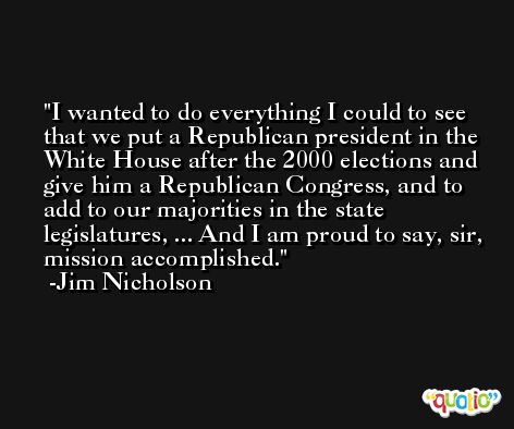 I wanted to do everything I could to see that we put a Republican president in the White House after the 2000 elections and give him a Republican Congress, and to add to our majorities in the state legislatures, ... And I am proud to say, sir, mission accomplished. -Jim Nicholson