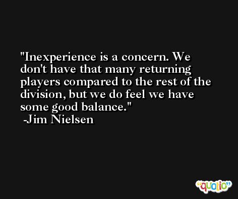 Inexperience is a concern. We don't have that many returning players compared to the rest of the division, but we do feel we have some good balance. -Jim Nielsen