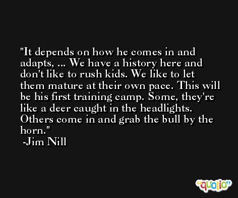 It depends on how he comes in and adapts, ... We have a history here and don't like to rush kids. We like to let them mature at their own pace. This will be his first training camp. Some, they're like a deer caught in the headlights. Others come in and grab the bull by the horn. -Jim Nill