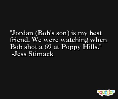 Jordan (Bob's son) is my best friend. We were watching when Bob shot a 69 at Poppy Hills. -Jess Stimack