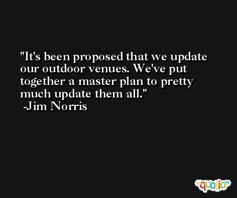 It's been proposed that we update our outdoor venues. We've put together a master plan to pretty much update them all. -Jim Norris