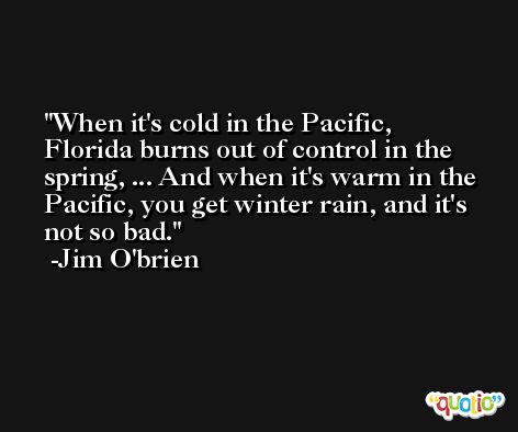 When it's cold in the Pacific, Florida burns out of control in the spring, ... And when it's warm in the Pacific, you get winter rain, and it's not so bad. -Jim O'brien